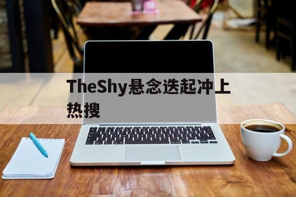 TheShy悬念迭起冲上热搜(theshy时隔1841天再进决赛)
