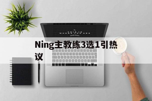 Ning主教练3选1引热议的简单介绍