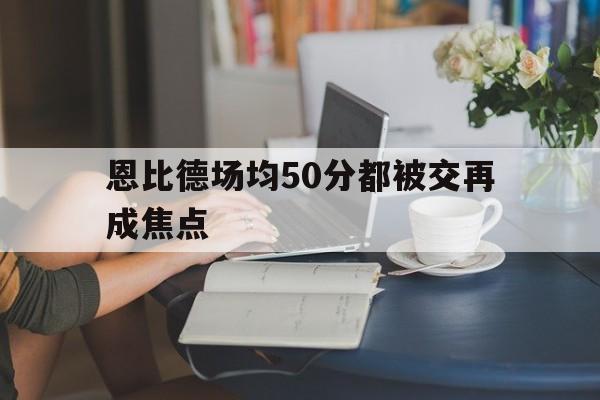恩比德场均50分都被交再成焦点(恩比德最新集锦)